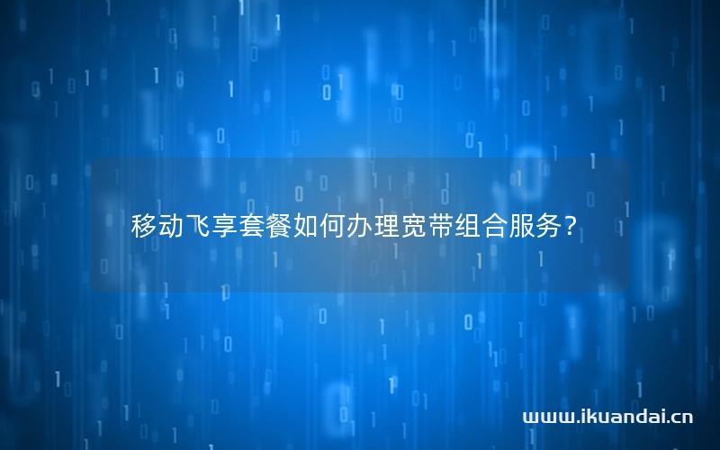 移动飞享套餐如何办理宽带组合服务？