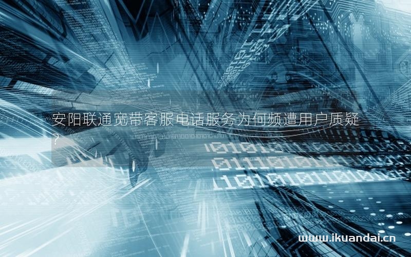 安阳联通宽带客服电话服务为何频遭用户质疑？