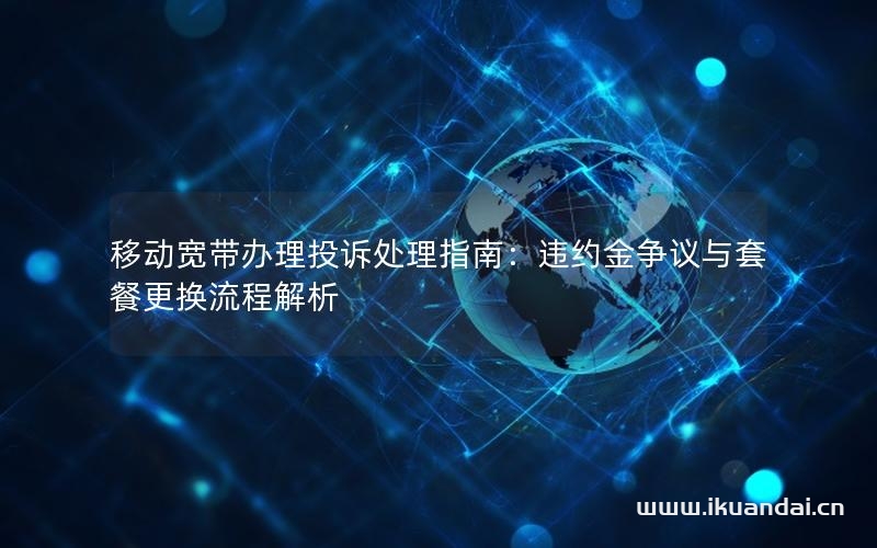 移动宽带办理投诉处理指南：违约金争议与套餐更换流程解析
