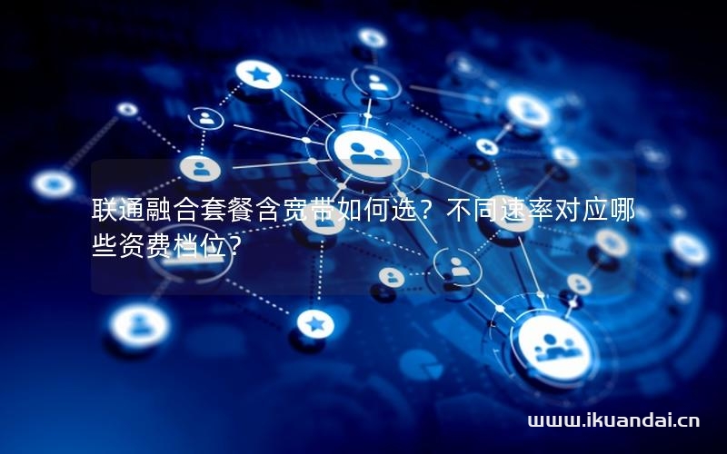 联通融合套餐含宽带如何选？不同速率对应哪些资费档位？