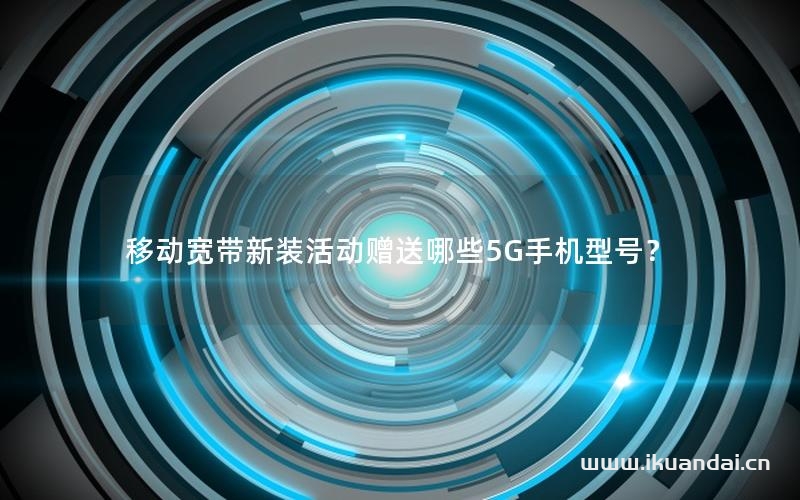 移动宽带新装活动赠送哪些5G手机型号？