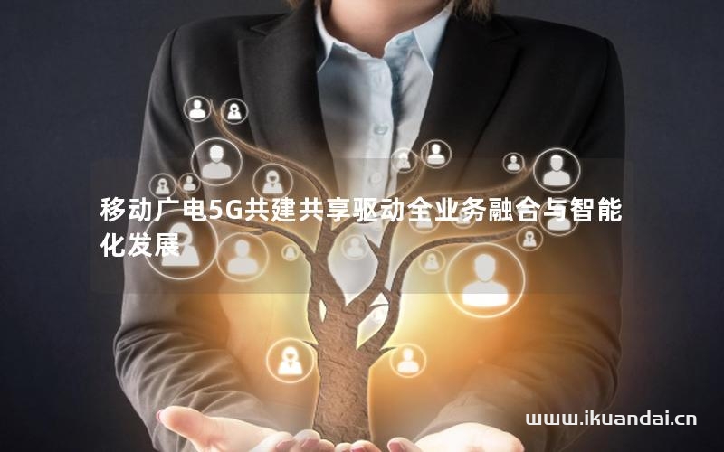 移动广电5G共建共享驱动全业务融合与智能化发展