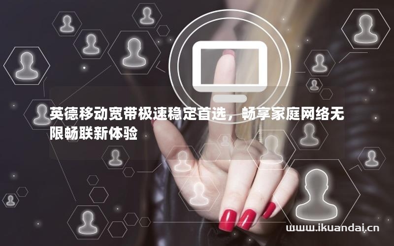 英德移动宽带极速稳定首选，畅享家庭网络无限畅联新体验