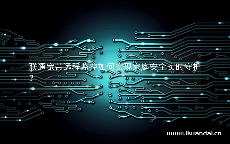 联通宽带远程监控如何实现家庭安全实时守护？