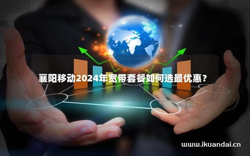 襄阳移动2024年宽带套餐如何选最优惠？