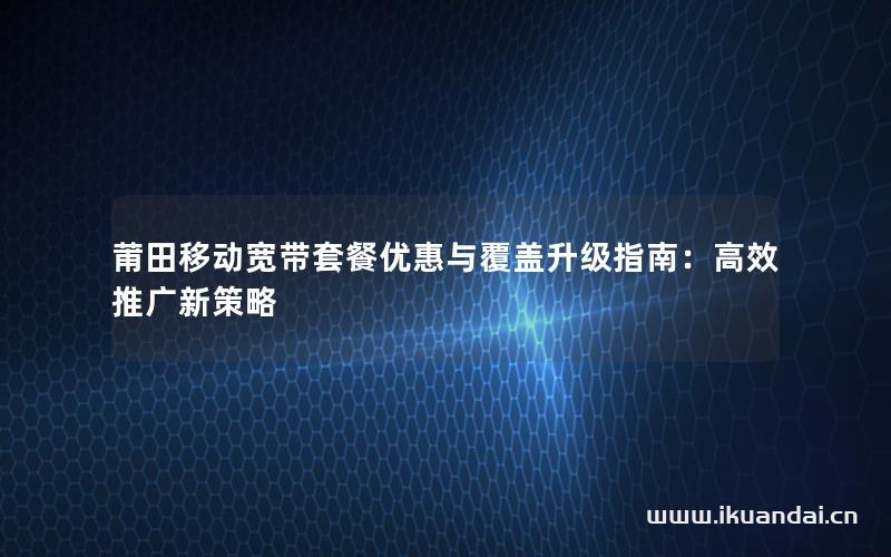 莆田移动宽带套餐优惠与覆盖升级指南：高效推广新策略