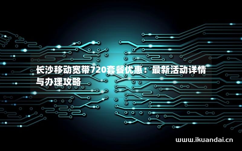 长沙移动宽带720套餐优惠：最新活动详情与办理攻略