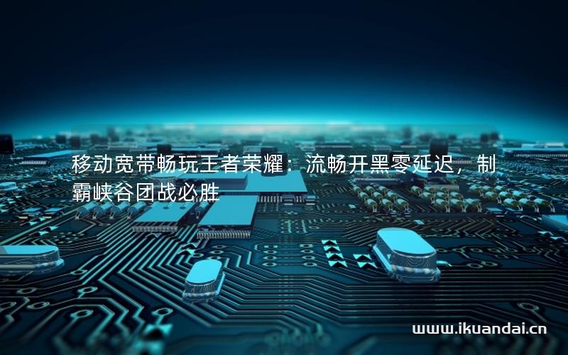 移动宽带畅玩王者荣耀：流畅开黑零延迟，制霸峡谷团战必胜