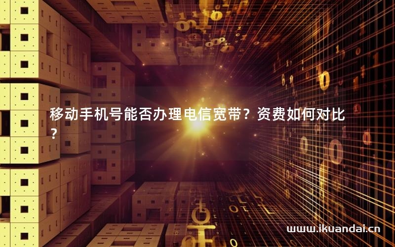 移动手机号能否办理电信宽带？资费如何对比？