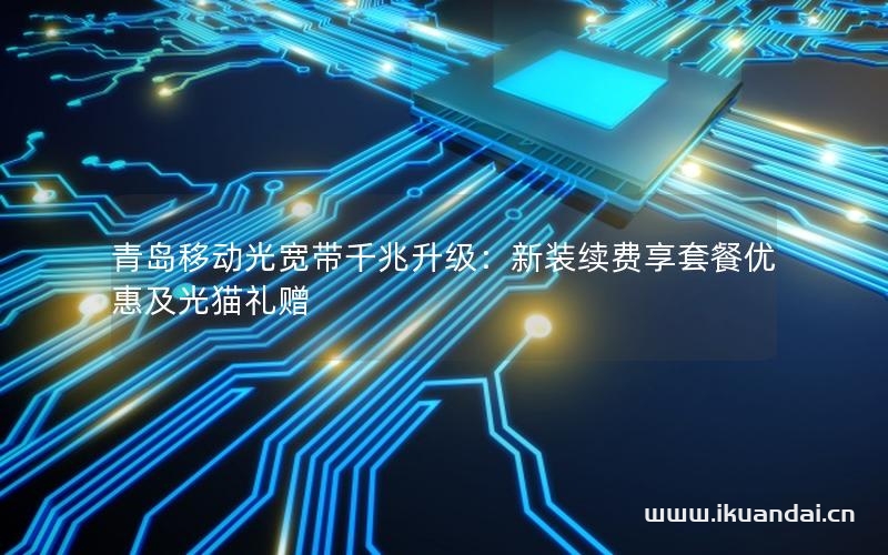 青岛移动光宽带千兆升级：新装续费享套餐优惠及光猫礼赠