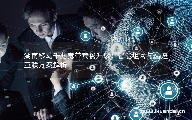 湖南移动千兆宽带套餐升级：智能组网与高速互联方案解析