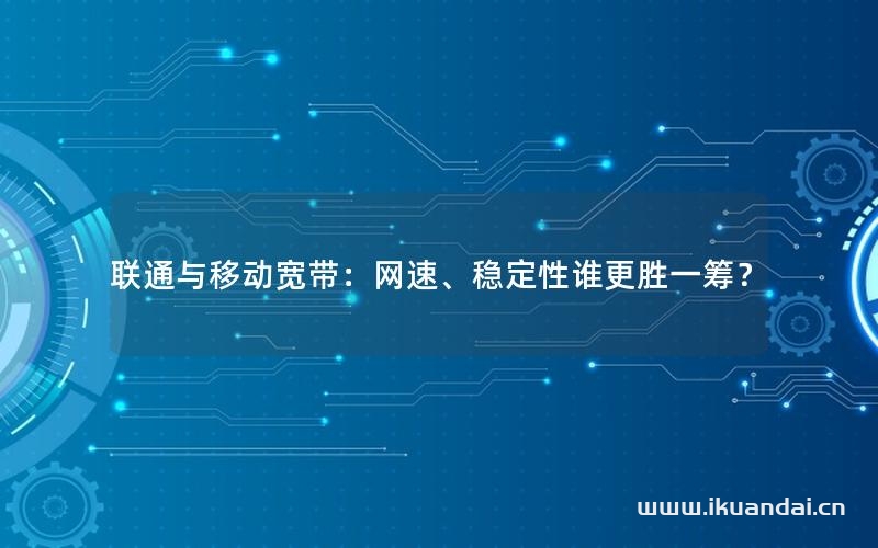 联通与移动宽带：网速、稳定性谁更胜一筹？