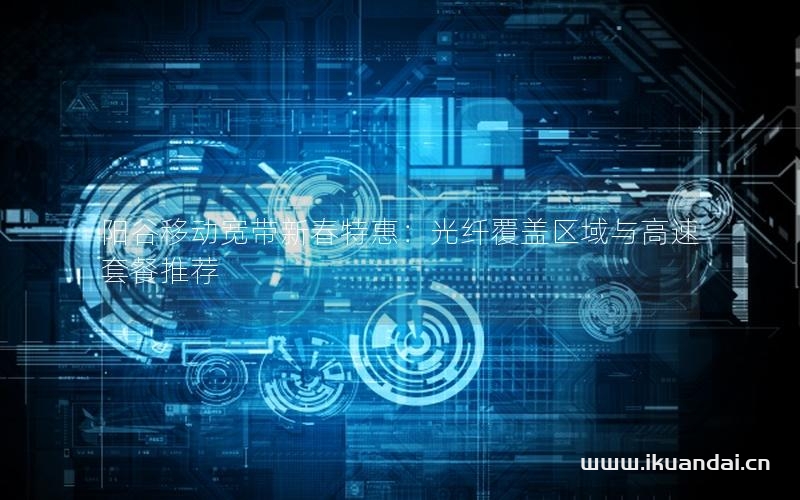 阳谷移动宽带新春特惠：光纤覆盖区域与高速套餐推荐