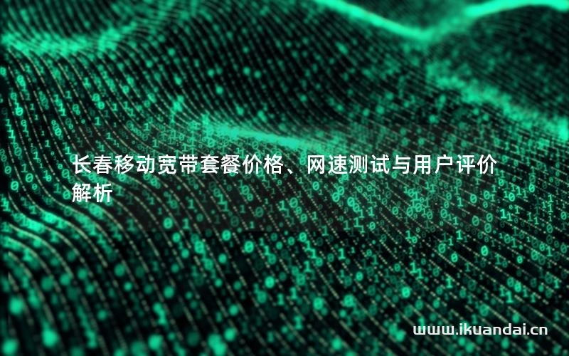 长春移动宽带套餐价格、网速测试与用户评价解析