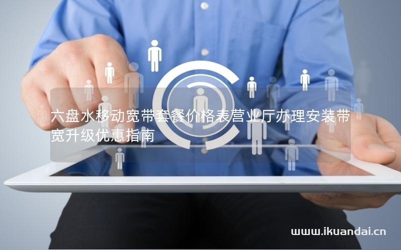 六盘水移动宽带套餐价格表营业厅办理安装带宽升级优惠指南