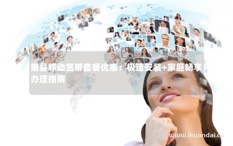 萧县移动宽带套餐优惠：极速安装+家庭畅享办理指南
