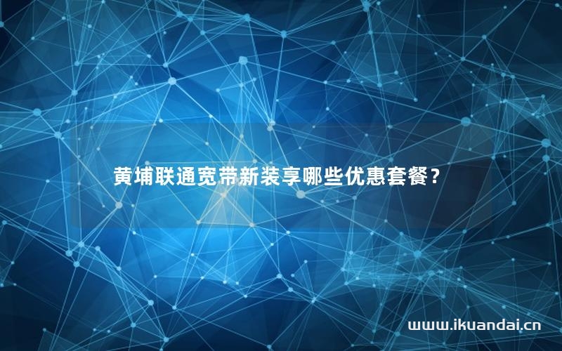 黄埔联通宽带新装享哪些优惠套餐？