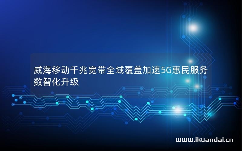 威海移动千兆宽带全域覆盖加速5G惠民服务数智化升级
