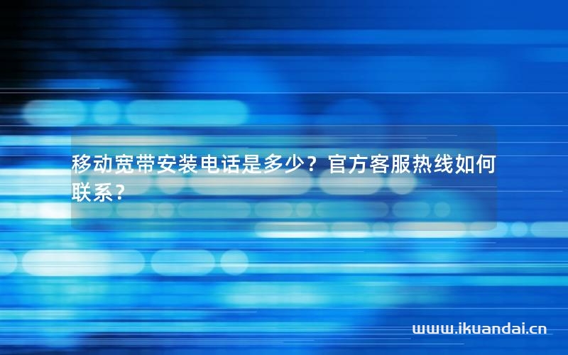 移动宽带安装电话是多少？官方客服热线如何联系？